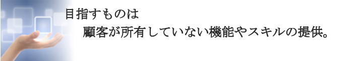 目指すものは顧客が所有していない技術やスキルの提供です。